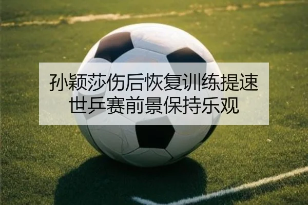 孙颖莎伤后恢复训练提速 世乒赛前景保持乐观